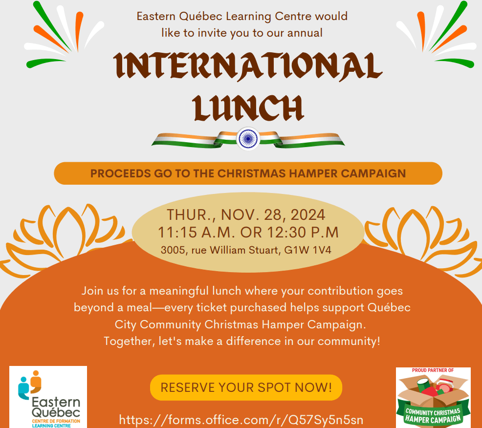 The International Lunch event details are as follows:

- **Date**: Thursday, November 28, 2024
- **Time**: Two seating options: 11:15 a.m. or 12:30 p.m.
- **Location**: Eastern Québec Learning Centre, 3005 rue William Stuart, G1W 1V4
- **Purpose**: Proceeds go to support the Québec City Community Christmas Hamper Campaign.
- **Message**: "Join us for a meaningful lunch where your contribution goes beyond a meal—every ticket purchased helps support the Québec City Community Christmas Hamper Campaign. Together, let's make a difference in our community!"

To reserve a spot, attendees are encouraged to use the provided online form [here](https://forms.office.com/r/Q57Sy5n5sn)【8†source】.